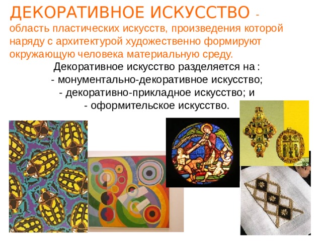 ДЕКОРАТИВНОЕ ИСКУССТВО -  область пластических искусств, произведения которой наряду с архитектурой художественно формируют окружающую человека материальную среду.  Декоративное искусство разделяется на  :  - монументально-декоративное искусство;  - декоративно-прикладное искусство; и  - оформительское искусство. 
