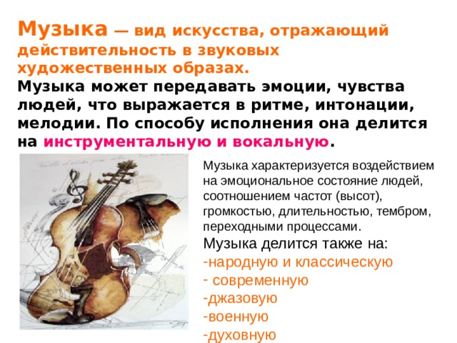 Музыка — вид искусства, отражающий действительность в звуковых художественных образах.  Музыка может передавать эмоции, чувства людей, что выражается в ритме, интонации, мелодии. По способу исполнения она делится на инструментальную и вокальную . Музыка характеризуется воздействием на эмоциональное состояние людей, соотношением частот (высот), громкостью, длительностью, тембром, переходными процессами. Музыка делится также на: народную и классическую  современную джазовую военную духовную 