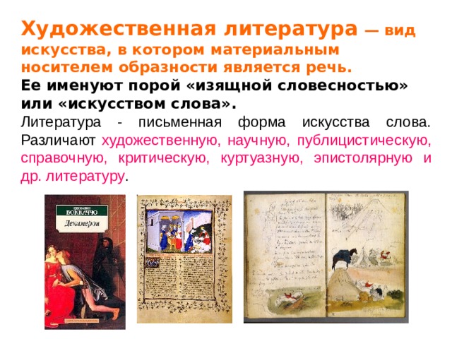 Художественная литература — вид искусства, в котором материальным носителем образности является речь.  Ее именуют порой «изящной словесностью» или «искусством слова». Литература - письменная форма искусства слова. Различают  художественную,  научную, публицистическую, справочную, критическую, куртуазную, эпистолярную и др. литературу .   