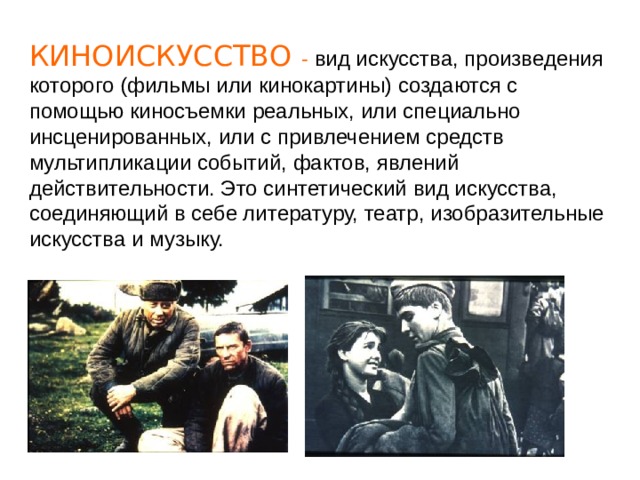 КИНОИСКУССТВО - вид искусства, произведения которого (фильмы или кинокартины) создаются с помощью киносъемки реальных, или специально инсценированных, или с привлечением средств мультипликации событий, фактов, явлений действительности. Это синтетический вид искусства, соединяющий в себе литературу, театр, изобразительные искусства и музыку. 