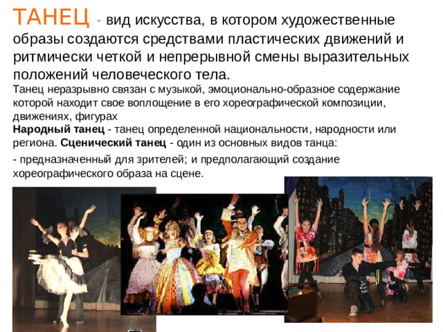 ТАНЕЦ - вид искусства, в котором художественные образы создаются средствами пластических движений и ритмически четкой и непрерывной смены выразительных положений человеческого тела. Танец неразрывно связан с музыкой, эмоционально-образное содержание которой находит свое воплощение в его хореографической композиции, движениях, фигурах Народный танец - танец определенной национальности, народности или региона. Сценический танец - один из основных видов танца:  - предназначенный для зрителей;  и предполагающий создание хореографического образа на сцене. 