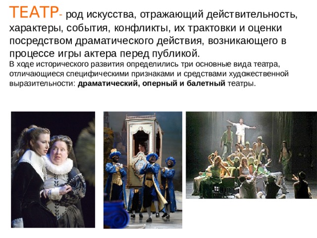 ТЕАТР - род искусства, отражающий действительность, характеры, события, конфликты, их трактовки и оценки посредством драматического действия, возникающего в процессе игры актера перед публикой. В ходе исторического развития определились три основные вида театра, отличающиеся специфическими признаками и средствами художественной выразительности: драматический, оперный и балетный театры. 