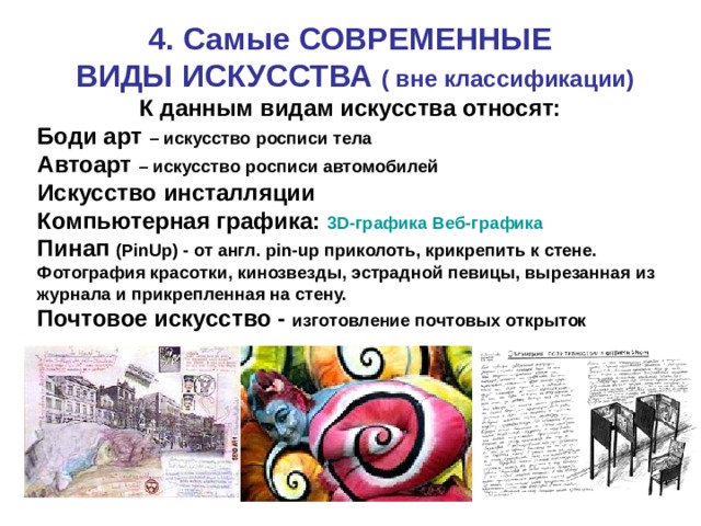 4. Самые СОВРЕМЕННЫЕ  ВИДЫ ИСКУССТВА ( вне классификации) К данным видам искусства относят: Боди арт – искусство росписи тела Автоарт – искусство росписи автомобилей Искусство инсталляции Компьютерная графика: 3D-графика  Веб-графика Пинап (PinUp) - от англ. pin-up приколоть, крикрепить к стене. Фотография красотки, кинозвезды, эстрадной певицы, вырезанная из журнала и прикрепленная на стену. Почтовое искусство - изготовление почтовых открыток 