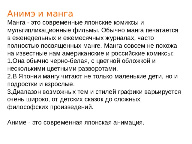 Анимэ и манга Манга - это современные японские комиксы и мультипликационные фильмы. Обычно манга печатается в еженедельных и ежемесячных журналах, часто полностью посвященных манге. Манга совсем не похожа на известные нам американские и российские комиксы: 1.Она обычно черно-белая, с цветной обложкой и несколькими цветными разворотами. 2.В Японии мангу читают не только маленькие дети, но и подростки и взрослые. 3.Диапазон возможных тем и стилей графики варьируется очень широко, от детских сказок до сложных философских произведений. Аниме - это современная японская анимация. 