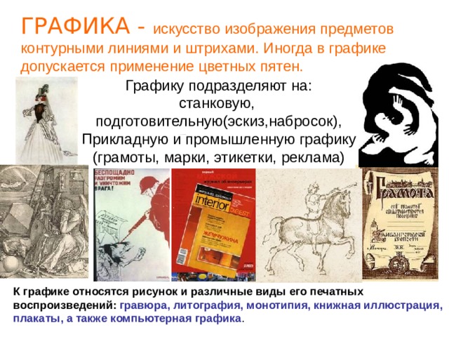 ГРАФИКА - искусство изображения предметов контурными линиями и штрихами. Иногда в графике допускается применение цветных пятен.  Графику подразделяют на: станковую, подготовительную(эскиз,набросок), Прикладную и промышленную графику (грамоты, марки, этикетки, реклама) К графике относятся рисунок и различные виды его печатных воспроизведений: гравюра, литография, монотипия, книжная иллюстрация, плакаты, а также компьютерная графика . 