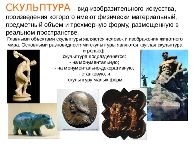 СКУЛЬПТУРА - вид изобразительного искусства, произведения которого имеют физически материальный, предметный объем и трехмерную форму, размещенную в реальном пространстве. Главными объектами скульптуры являются человек и изображения животного мира. Основными разновидностями скульптуры являются круглая скульптура и рельеф. скульптура подразделяется:  - на монументальную;  - на монументально-декоративную;  - станковую; и  - скульптуру малых форм. 