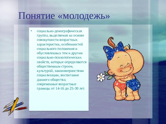 Понятие «молодежь» социально-демографическая группа, выделяемая на основе совокупности возрастных характеристик, особенностей социального положения и обусловленных тем и другим социально-психологических свойств, которые определяются общественным строем, культурой, закономерностями социализации, воспитания данного общества; современные возрастные границы от 14-16 до 25-30 лет. 