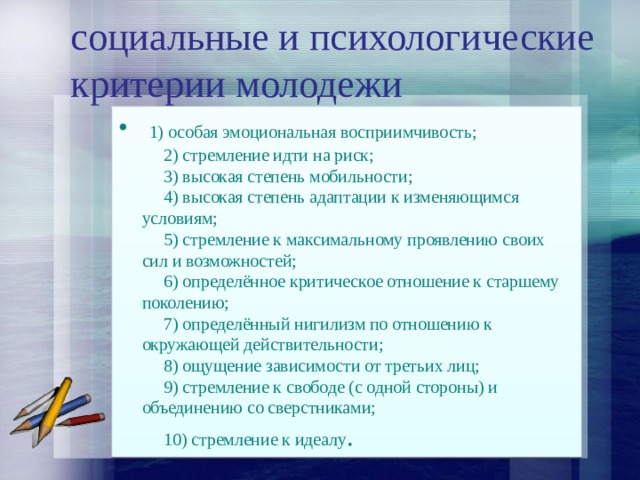 социальные и психологические критерии молодежи   1) особая эмоциональная восприимчивость;       2) стремление идти на риск;       3) высокая степень мобильности;       4) высокая степень адаптации к изменяющимся условиям;       5) стремление к максимальному проявлению своих сил и возможностей;       6) определённое критическое отношение к старшему поколению;       7) определённый нигилизм по отношению к окружающей действительности;       8) ощущение зависимости от третьих лиц;       9) стремление к свободе (с одной стороны) и объединению со сверстниками;       10) стремление к идеалу . 