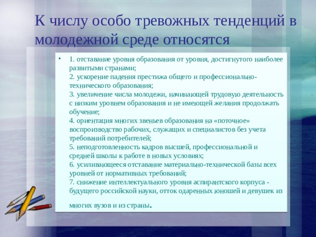 К числу особо тревожных тенденций в молодежной среде относятся 1. отставание уровня образования от уровня, достигнутого наиболее развитыми странами;  2. ускорение падения престижа общего и профессионально-технического образования;  3. увеличение числа молодежи, начинающей трудовую деятельность с низким уровнем образования и не имеющей желания продолжать обучение;  4. ориентация многих звеньев образования на «поточное» воспроизводство рабочих, служащих и специалистов без учета требований потребителей;  5. неподготовленность кадров высшей, профессиональной и средней школы к работе в новых условиях;  6. усиливающееся отставание материально-технической базы всех уровней от нормативных требований;  7. снижение интеллектуального уровня аспирантского корпуса - будущего российской науки, отток одаренных юношей и девушек из многих вузов и из страны . 