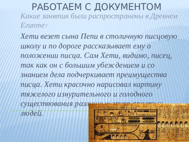 Работаем с документом Какие занятия были распространены в Древнем Египте ? Хети везет сына Пепи в столичную писцовую школу и по дороге рассказывает ему о положении писца. Сам Хети, видимо, писец, так как он с большим убеждением и со знанием дела подчеркивает преимущества писца. Хети красочно нарисовал картину тяжелого изнурительного и голодного существования различных групп простых людей. 