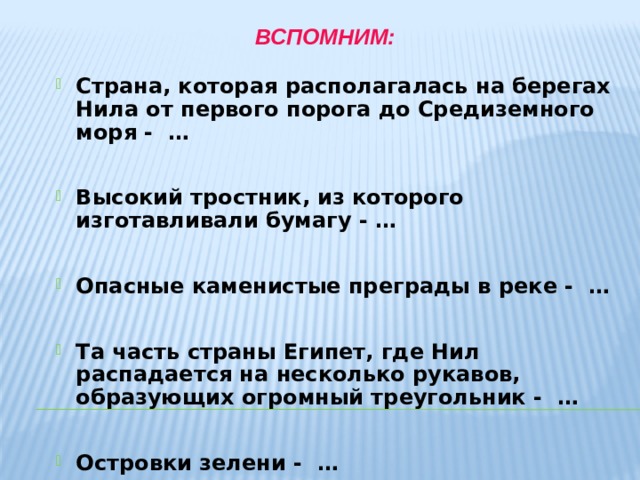 Вспомним:   Страна, которая располагалась на берегах Нила от первого порога до Средиземного моря - … Страна, которая располагалась на берегах Нила от первого порога до Средиземного моря - …  Высокий тростник, из которого изготавливали бумагу - … Высокий тростник, из которого изготавливали бумагу - …  Опасные каменистые преграды в реке - … Опасные каменистые преграды в реке - …  Та часть страны Египет, где Нил распадается на несколько рукавов, образующих огромный треугольник - … Та часть страны Египет, где Нил распадается на несколько рукавов, образующих огромный треугольник - …  Островки зелени - … Островки зелени - …  Правитель Древнего Египта - …  Правитель Древнего Египта - …   