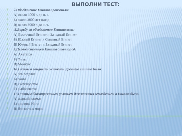 Выполни тест: 7.Объединение Египта произошло: А) около 3000 г. до н. э. Б) около 3000 лет назад В) около 5000 г. до н. э.  8.Борьбу за объединения Египта вели: А) Восточный Египет и Западный Египет Б) Южный Египет и Северный Египет В) Южный Египет и Западный Египет 9.Первой столицей Египта стал город: А) Ахетатон Б) Фивы В) Мемфис 10.Главным занятием жителей Древнего Египта было: А) земледелие Б) охота В) скотоводство Г) рыболовство 11.Главным благоприятным условием для занятия земледелием в Египте было: А) жаркий климат Б) разливы Нила В) близость к морю 