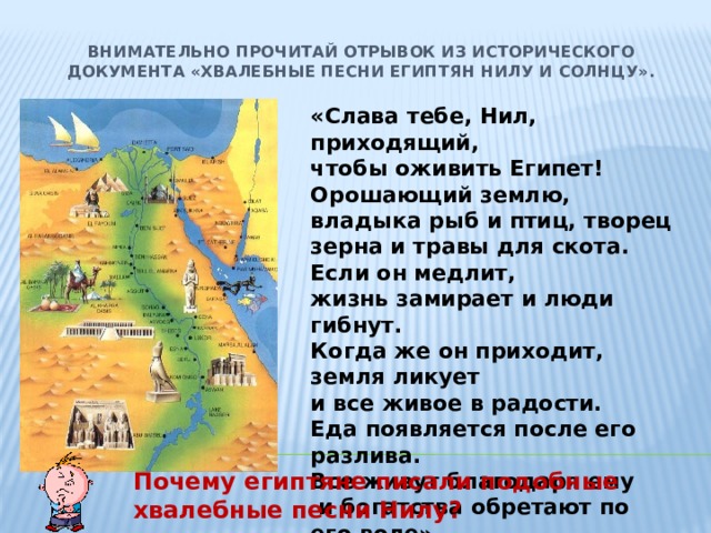 Внимательно прочитай отрывок из исторического документа «Хвалебные песни египтян Нилу и солнцу».   «Слава тебе, Нил, приходящий, чтобы оживить Египет! Орошающий землю, владыка рыб и птиц, творец зерна и травы для скота. Если он медлит, жизнь замирает и люди гибнут. Когда же он приходит, земля ликует и все живое в радости. Еда появляется после его разлива. Все живут благодаря ему  и богатства обретают по его воле».  Почему египтяне писали подобные хвалебные песни Нилу? 