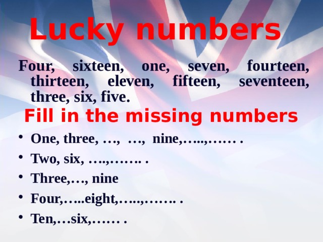 Lucky numbers Four, sixteen, one, seven, fourteen, thirteen, eleven, fifteen, seventeen, three, six, five. Fill in the missing numbers One, three, …, …, nine,…..,…… . Two, six, ….,……. . Three,…, nine Four,…..eight,…..,……. . Ten,…six,…… .  