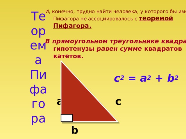 Теорема Пифагора И, конечно, трудно найти человека, у которого бы имя Пифагора не ассоциировалось с теоремой Пифагора. В прямоугольном треугольнике квадрат гипотенузы равен сумме квадратов катетов.  c 2 = a 2 + b 2  a  c   b 