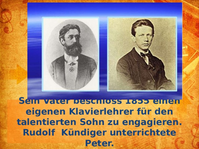 Sein Vater beschloss 1855 einen eigenen Klavierlehrer für den talentierten Sohn zu engagieren. Rudolf Kündiger unterrichtete Peter.  