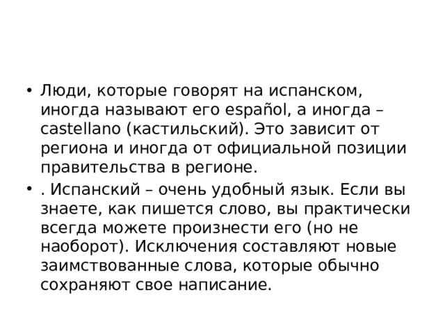 Люди, которые говорят на испанском, иногда называют его español, а иногда – castellano (кастильский). Это зависит от региона и иногда от официальной позиции правительства в регионе. . Испанский – очень удобный язык. Если вы знаете, как пишется слово, вы практически всегда можете произнести его (но не наоборот). Исключения составляют новые заимствованные слова, которые обычно сохраняют свое написание. 