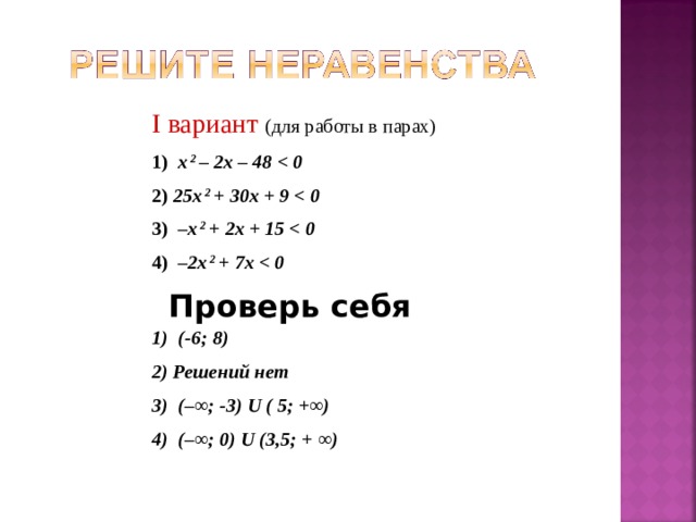 I вариант (для работы в парах) 1)  х 2 –  2x  –  48    0 2) 25x 2 +  30x  +  9    0  3)   –x 2 +  2x  +  15    0 4)  –2x 2 +  7x    0 Проверь себя 1)  ( -6 ; 8 ) 2) Решений нет 3)  (– ∞ ; -3) U ( 5;  + ∞ ) 4)  (– ∞ ; 0) U  (3 , 5; + ∞ )   