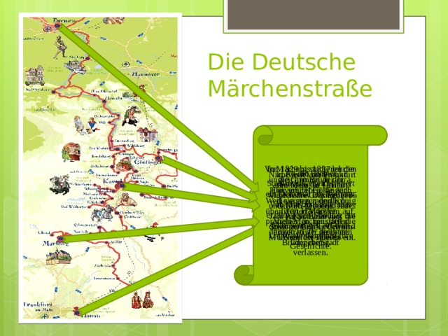 Die Deutsche Märchenstraße Von 1829 bis 1837 lehrten die Grimms an der Universität Göttingen. Weil sie gegen den König von Hannover protestierten, mussten die demokratisch gesinnten Brüder die Stadt verlassen. In Marburg studieren die ungleichen Brüder Jura. Hier schrieben sie auch die ersten mündlich überliferten Märchen auf. Viele Märchenstätten liegen in der direkten Umgebung. An die Bremer Stadtmusikanten erinnert ein Denkmal am Rathaus. Von Mai bis September erzählt jeden Sonntag ein Märchenspiel auf dem Liebfrauenkirchhof ihre Geschichte. In Kassel lebten und arbeiteten die Grimms viele Jahre. Das Brüder-Grimm-Museum im Palais Bellevue dokumentiert Leben und Werk der Brüder. Nicht weit von Frankfurt am Mein, in Hanau, wurden die Grimms 1785 und 1786 geboren. Jedes Jahr im Sommer lädt die Stadt zu Brüder Grimm-Märchenfest-spielen ein. 