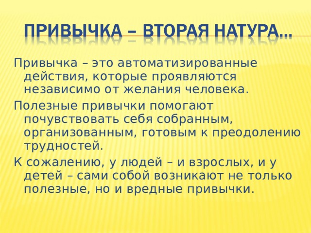 Привычка – это автоматизированные действия, которые проявляются независимо от желания человека. Полезные привычки помогают почувствовать себя собранным, организованным, готовым к преодолению трудностей. К сожалению, у людей – и взрослых, и у детей – сами собой возникают не только полезные, но и вредные привычки. 