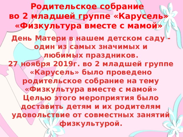 Родительское собрание во 2 младшей группе «Карусель» «Физкультура вместе с мамой» День Матери в нашем детском саду - один из самых значимых и любимых праздников. 27 ноября 2019г. во 2 младшей группе «Карусель» было проведено родительское собрание на тему «Физкультура вместе с мамой» Целью этого мероприятия было доставить детям и их родителям удовольствие от совместных занятий физкультурой. 