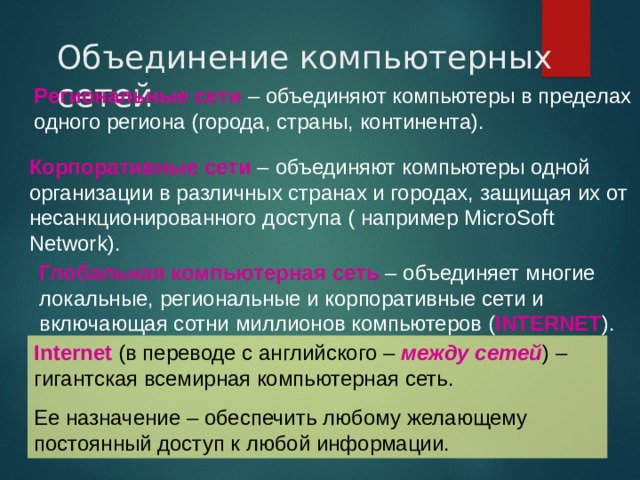 Объединение компьютерных сетей Региональные сети – объединяют компьютеры в пределах одного региона (города, страны, континента). Корпоративные сети – объединяют компьютеры одной организации в различных странах и городах, защищая их от несанкционированного доступа ( например MicroSoft Network) . Глобальная компьютерная сеть – объединяет многие локальные, региональные и корпоративные сети и включающая сотни миллионов компьютеров ( INTERNET ) . Internet  ( в переводе с английского –  между сетей ) –  гигантская всемирная компьютерная сеть. Ее назначение – обеспечить любому желающему постоянный доступ к любой информации. 