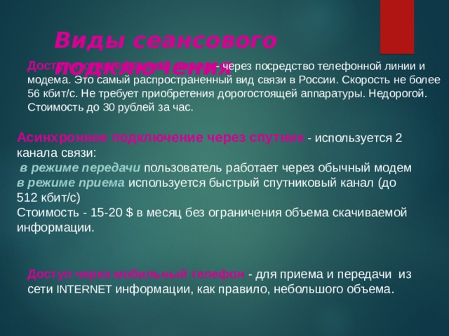 Виды сеансового подключения Доступ по телефонной линии - через посредство телефонной линии и модема. Это самый распространенный вид связи в России. Скорость не более 56 кбит/с. Не требует приобретения дорогостоящей аппаратуры. Недорогой. Стоимость до 30 рублей за час. Асинхронное подключение через спутник - используется 2 канала связи:   в режиме передачи пользователь работает через обычный модем  в режиме приема используется быстрый спутниковый канал (до 512 кбит/с)  Стоимость - 15-20 $ в месяц без ограничения объема скачиваемой информации. Доступ через мобильный телефон - для приема и передачи из сети INTERNET  информации, как правило, небольшого объема. 
