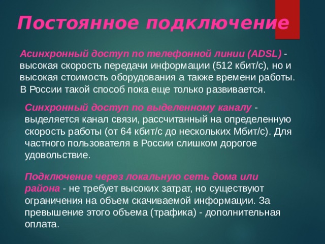 Постоянное подключение Асинхронный доступ по телефонной линии ( ADSL ) - высокая скорость передачи информации (512 кбит/с), но и высокая стоимость оборудования а также времени работы. В России такой способ пока еще только развивается. Синхронный доступ по выделенному каналу - выделяется канал связи, рассчитанный на определенную скорость работы (от 64 кбит/с до нескольких Мбит/с). Для частного пользователя в России слишком дорогое удовольствие. Подключение через локальную сеть дома или района - не требует высоких затрат, но существуют ограничения на объем скачиваемой информации. За превышение этого объема (трафика) - дополнительная оплата. 