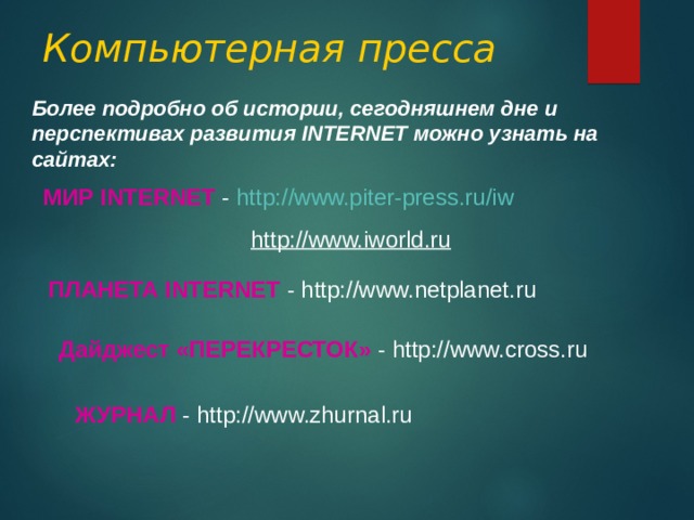 Компьютерная пресса Более подробно об истории, сегодняшнем дне и перспективах развития INTERNET можно узнать на сайтах: МИР INTERNET - http://www.piter-press.ru/iw    http://www.iworld.ru ПЛАНЕТА INTERNET - http://www.netplanet.ru Дайджест «ПЕРЕКРЕСТОК» - http://www.cross.ru ЖУРНАЛ - http://www.zhurnal.ru 