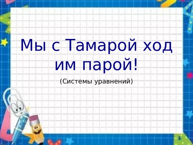 Мы с Тамарой ходим парой! (Системы уравнений) 