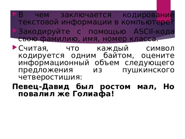 В чем заключается кодирование текстовой информации в компьютере? Закодируйте с помощью ASCII -кода свою фамилию, имя, номер класса. Считая, что каждый символ кодируется одним байтом, оцените информационный объем следующего предложения из пушкинского четверостишия:  Певец-Давид был ростом мал, Но повалил же Голиафа!  Вопросы и задания: 