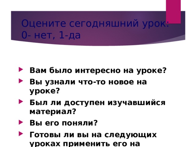 Оцените сегодняшний урок:  0- нет, 1-да Вам было интересно на уроке? Вы узнали что-то новое на уроке? Был ли доступен изучавшийся материал? Вы его поняли? Готовы ли вы на следующих уроках применить его на практике?    