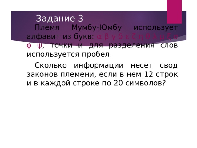 Задание 3 Племя Мумбу-Юмбу использует алфавит из букв: α  β  γ  δ  ε  ζ  η  θ  λ  μ  ξ  σ  φ  ψ , точки и для разделения слов используется пробел. Сколько информации несет свод законов племени, если в нем 12 строк и в каждой строке по 20 символов? 