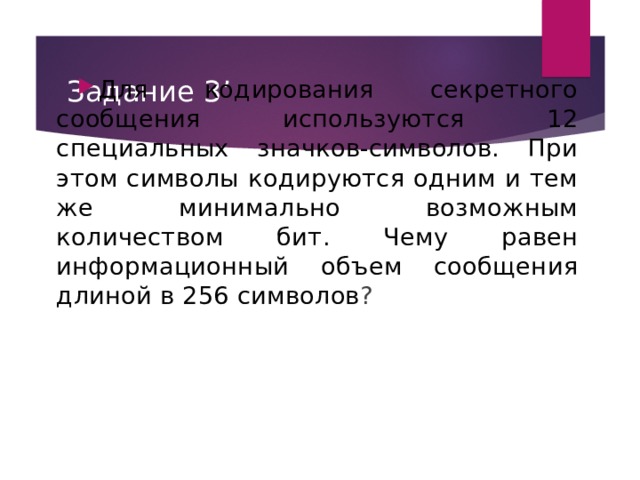 Задание 3’ Для кодирования секретного сообщения используются 12 специальных значков-символов. При этом символы кодируются одним и тем же минимально возможным количеством бит. Чему равен информационный объем сообщения длиной в 256 символов ?  