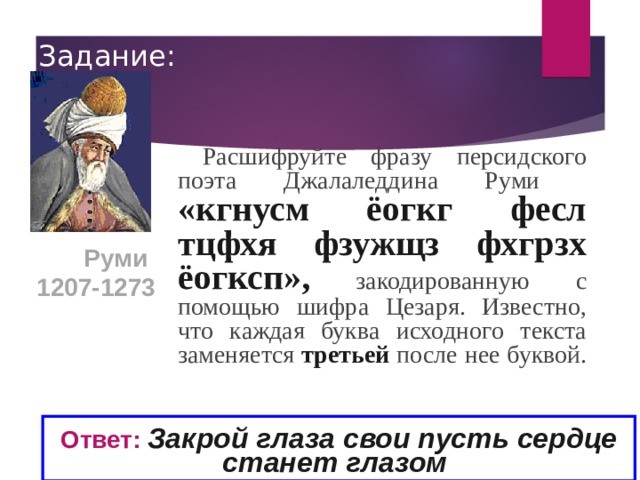 Задание: Расшифруйте фразу персидского поэта Джалаледдина Руми «кгнусм ёогкг фесл тцфхя фзужщз фхгрзх ёогксп»,  закодированную с помощью шифра Цезаря. Известно, что каждая буква исходного текста заменяется третьей после нее буквой. Руми 1207-1273  Ответ:  Закрой глаза свои пусть сердце станет глазом  