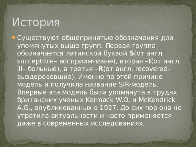 История Существуют общепринятые обозначения для упомянутых выше групп. Первая группа обозначается латинской буквой S (от англ. succeptible– восприимчивые), вторая – I (от англ. ill– больные), а третья – R (от англ. recovered– выздоровевшие). Именно по этой причине модель и получила название SIR-модель. Впервые эта модель была упомянута в трудах британских ученых Kermack W.O. и McKendrick A.G., опубликованных в 1927. До сих пор она не утратила актуальности и часто применяется даже в современных исследованиях. 