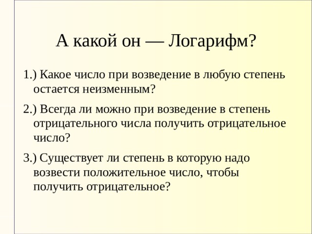 А какой он — Логарифм? 1.) Какое число при возведение в любую степень остается неизменным? 2.) Всегда ли можно при возведение в степень отрицательного числа получить отрицательное число? 3.) Существует ли степень в которую надо возвести положительное число, чтобы получить отрицательное? 