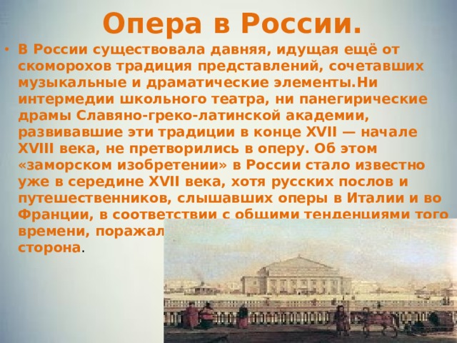 Опера в России. В России существовала давняя, идущая ещё от скоморохов традиция представлений, сочетавших музыкальные и драматические элементы.Ни интермедии школьного театра, ни панегирические драмы Славяно-греко-латинской академии, развивавшие эти традиции в конце XVII — начале XVIII века, не претворились в оперу. Об этом «заморском изобретении» в России стало известно уже в середине XVII века, хотя русских послов и путешественников, слышавших оперы в Италии и во Франции, в соответствии с общими тенденциями того времени, поражала прежде всего зрелищная сторона . 