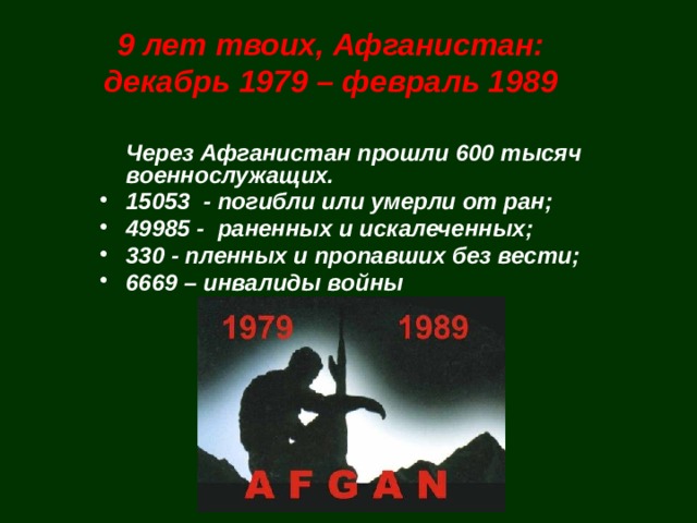9 лет твоих, Афганистан:  декабрь 1979 – февраль 1989  Через Афганистан прошли 600 тысяч военнослужащих. 15053 - погибли или умерли от ран; 49985 - раненных и искалеченных; 330 - пленных и пропавших без вести; 6669 – инвалиды войны  