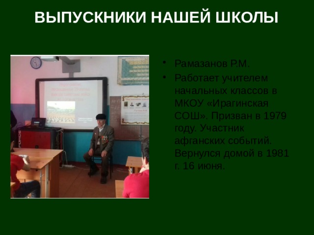 ВЫПУСКНИКИ НАШЕЙ ШКОЛЫ Рамазанов Р.М. Работает учителем начальных классов в МКОУ «Ирагинская СОШ». Призван в 1979 году. Участник афганских событий. Вернулся домой в 1981 г. 16 июня. 