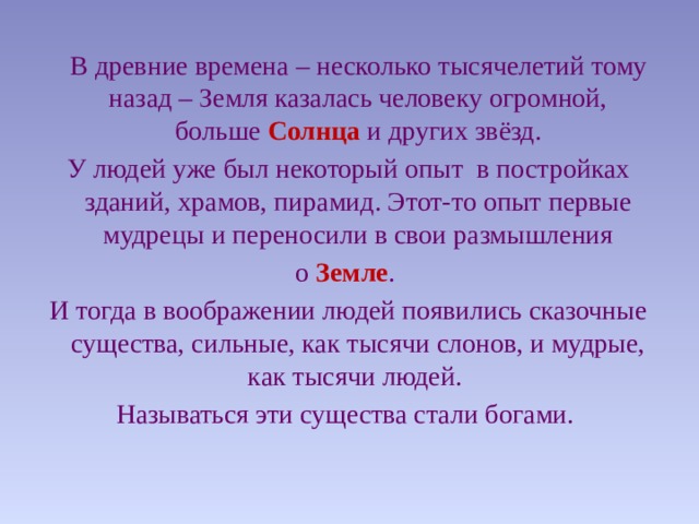  В древние времена – несколько тысячелетий тому назад – Земля казалась человеку огромной, больше Солнца и других звёзд.  У людей уже был некоторый опыт в постройках зданий, храмов, пирамид. Этот-то опыт первые мудрецы и переносили в свои размышления  о Земле .  И тогда в воображении людей появились сказочные существа, сильные, как тысячи слонов, и мудрые, как тысячи людей. Называться эти существа стали богами. 