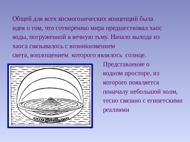 Общей для всех космогонических концепций была идея о том, что сотворению мира предшествовал хаос воды, погруженной в вечную тьму. Начало выхода из хаоса связывалось с возникновением света, воплощением которого являлось солнце.  Представление о  водном просторе, из  которого появляется  поначалу небольшой холм,  тесно связано с египетскими  реалиями 