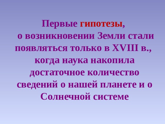 Первые гипотезы ,  о возникновении Земли стали появляться только в XVIII в.,  когда наука накопила достаточное количество сведений о нашей планете и о Солнечной системе   