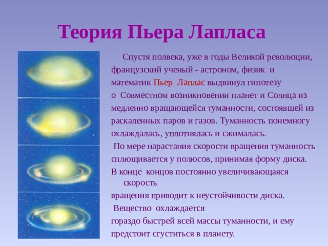 Теория Пьера Лапласа  Спустя полвека, уже в годы Великой революции, французский ученый - астроном, физик и математик Пьер Лаплас выдвинул гипотезу о Совместном возникновении планет и Солнца из медленно вращающейся туманности, состоявшей из раскаленных паров и газов. Туманность понемногу охлаждалась, уплотнялась и сжималась.  По мере нарастания скорости вращения туманность сплющивается у полюсов, принимая форму диска. В конце концов постоянно увеличивающаяся скорость вращения приводит к неустойчивости диска.  Вещество охлаждается гораздо быстрей всей массы туманности, и ему предстоит сгуститься в планету. 