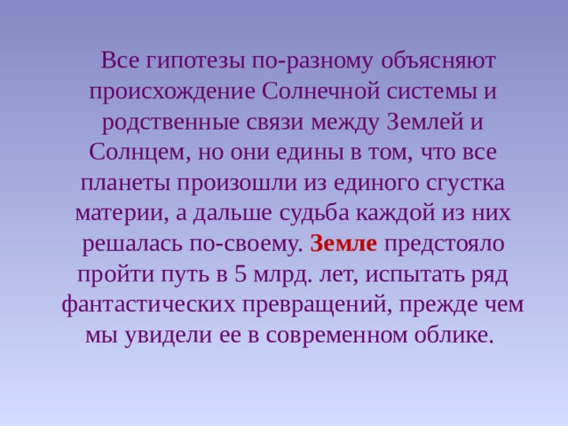  Все гипотезы по-разному объясняют происхождение Солнечной системы и родственные связи между Землей и Солнцем, но они едины в том, что все планеты произошли из единого сгустка материи, а дальше судьба каждой из них решалась по-своему. Земле предстояло пройти путь в 5 млрд. лет, испытать ряд фантастических превращений, прежде чем мы увидели ее в современном облике. 