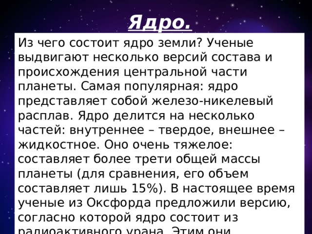 Ядро. Из чего состоит ядро земли? Ученые выдвигают несколько версий состава и происхождения центральной части планеты. Самая популярная: ядро представляет собой железо-никелевый расплав. Ядро делится на несколько частей: внутреннее – твердое, внешнее – жидкостное. Оно очень тяжелое: составляет более трети общей массы планеты (для сравнения, его объем составляет лишь 15%). В настоящее время ученые из Оксфорда предложили версию, согласно которой ядро состоит из радиоактивного урана. Этим они объясняют и повышенную теплоотдачу планеты, и существование магнитного поля до сего времени. 