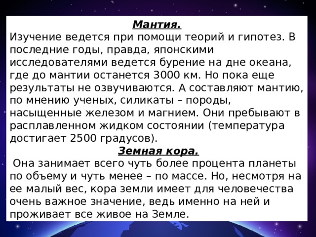 Мантия. Изучение ведется при помощи теорий и гипотез. В последние годы, правда, японскими исследователями ведется бурение на дне океана, где до мантии останется 3000 км. Но пока еще результаты не озвучиваются. А составляют мантию, по мнению ученых, силикаты – породы, насыщенные железом и магнием. Они пребывают в расплавленном жидком состоянии (температура достигает 2500 градусов).  Земная кора.  Она занимает всего чуть более процента планеты по объему и чуть менее – по массе. Но, несмотря на ее малый вес, кора земли имеет для человечества очень важное значение, ведь именно на ней и проживает все живое на Земле. 