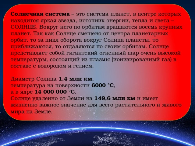 Солнечная система – это система планет, в центре которых находится яркая звезда, источник энергии, тепла и света – СОЛНЦЕ. Вокруг него по орбитам вращаются восемь крупных планет. Так как Солнце смещено от центра планетарных орбит, то за цикл оборота вокруг Солнца планеты, то приближаются, то отдаляются по своим орбитам. Солнце представляет собой гигантский огненный шар очень высокой температуры, состоящий из плазмы (ионизированный газ) в составе с водородом и гелием. Диаметр Солнца 1,4 млн км , температура на поверхности 6000 °С , а в ядре 14 000 000 °С . Солнце удаленно от Земли на 149,6 млн км и имеет жизненно важное значение для всего растительного и живого мира на Земле. 