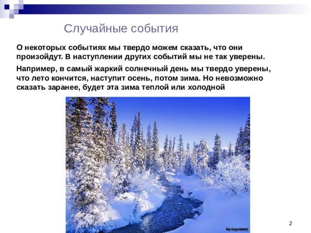 Случайные события О некоторых событиях мы твердо можем сказать, что они произойдут. В наступлении других событий мы не так уверены. Например, в самый жаркий солнечный день мы твердо уверены, что лето кончится, наступит осень, потом зима. Но невозможно сказать заранее, будет эта зима теплой или холодной  