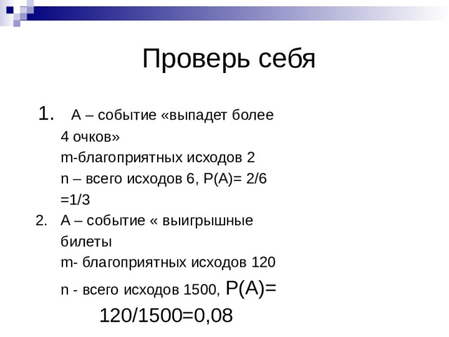  Проверь себя  1. А – событие «выпадет более  4 очков»  m-благоприятных исходов 2  n – всего исходов 6, Р(А)= 2/6  =1/3  2. А – событие « выигрышные  билеты  m- благоприятных исходов 120  n - всего исходов 1500, Р(А)=  120/1500=0,08  
